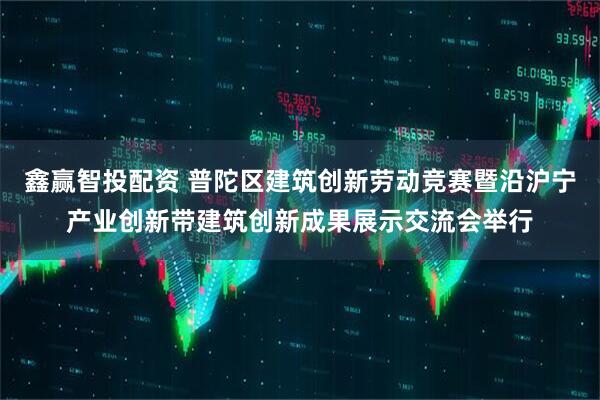 鑫赢智投配资 普陀区建筑创新劳动竞赛暨沿沪宁产业创新带建筑创新成果展示交流会举行