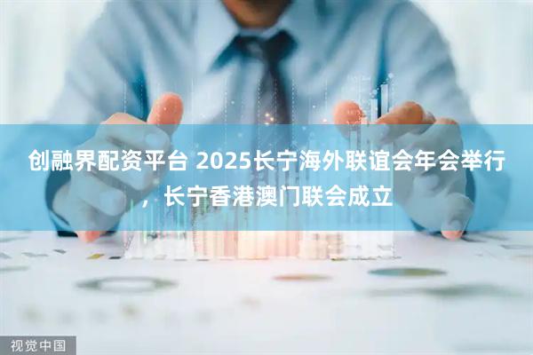 创融界配资平台 2025长宁海外联谊会年会举行，长宁香港澳门联会成立