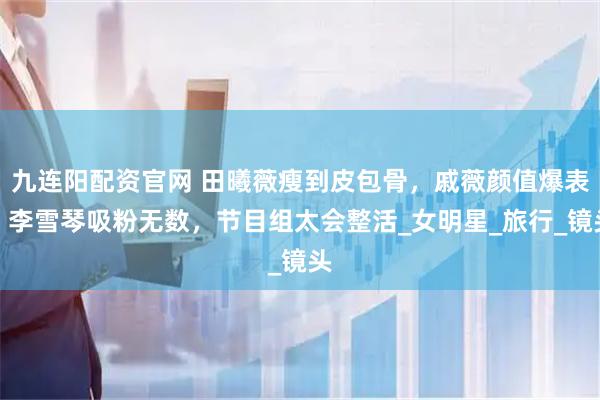 九连阳配资官网 田曦薇瘦到皮包骨，戚薇颜值爆表，李雪琴吸粉无数，节目组太会整活_女明星_旅行_镜头