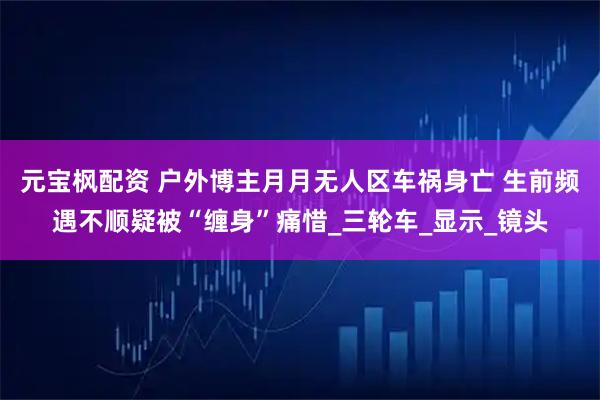 元宝枫配资 户外博主月月无人区车祸身亡 生前频遇不顺疑被“缠身”痛惜_三轮车_显示_镜头