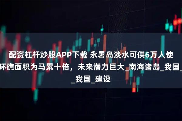 配资杠杆炒股APP下载 永暑岛淡水可供6万人使用，环礁面积为马累十倍，未来潜力巨大_南海诸岛_我国_建设
