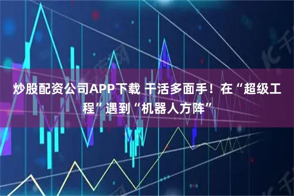 炒股配资公司APP下载 干活多面手！在“超级工程”遇到“机器人方阵”
