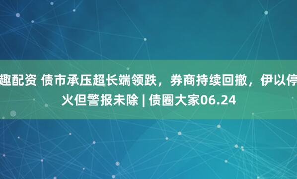 趣配资 债市承压超长端领跌，券商持续回撤，伊以停火但警报未除 | 债圈大家06.24