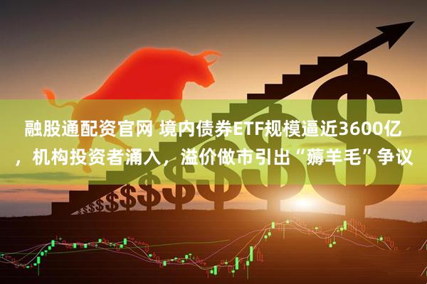 融股通配资官网 境内债券ETF规模逼近3600亿，机构投资者涌入，溢价做市引出“薅羊毛”争议
