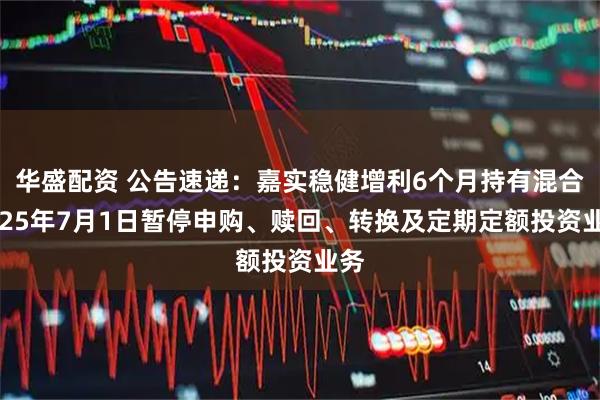 华盛配资 公告速递：嘉实稳健增利6个月持有混合2025年7月1日暂停申购、赎回、转换及定期定额投资业务