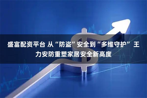 盛富配资平台 从“防盗”安全到“多维守护” 王力安防重塑家居安全新高度