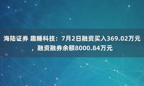 海陆证券 趣睡科技：7月2日融资买入369.02万元，融资融券余额8000.84万元