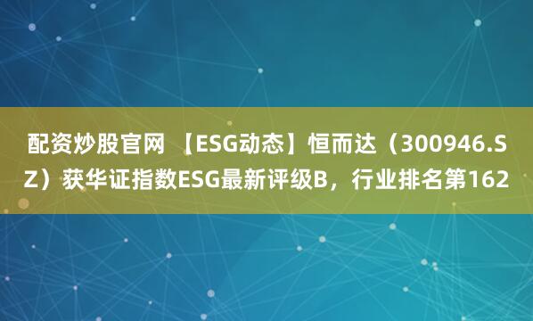 配资炒股官网 【ESG动态】恒而达（300946.SZ）获华证指数ESG最新评级B，行业排名第162