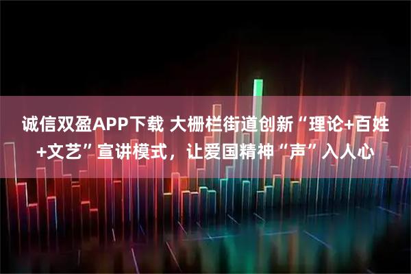 诚信双盈APP下载 大栅栏街道创新“理论+百姓+文艺”宣讲模式，让爱国精神“声”入人心