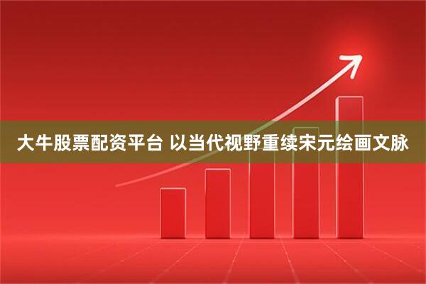 大牛股票配资平台 以当代视野重续宋元绘画文脉