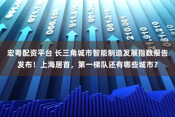 宏粤配资平台 长三角城市智能制造发展指数报告发布！上海居首，第一梯队还有哪些城市？