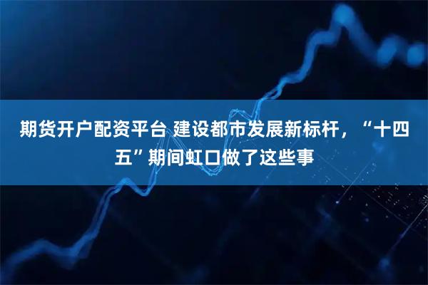 期货开户配资平台 建设都市发展新标杆,“十四五”期间虹口做了这些事