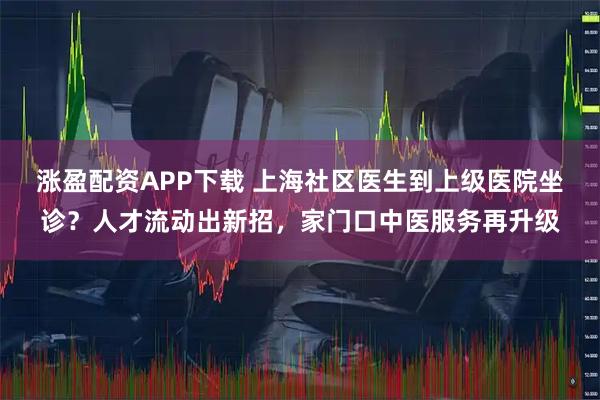 涨盈配资APP下载 上海社区医生到上级医院坐诊?人才流动出新招,家门口中医服务再升级