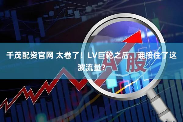 千茂配资官网 太卷了!LV巨轮之后,谁接住了这波流量?