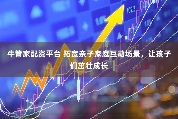 牛管家配资平台 拓宽亲子家庭互动场景,让孩子们茁壮成长