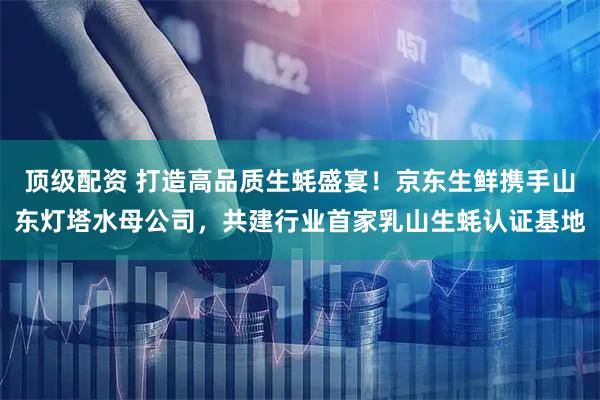 顶级配资 打造高品质生蚝盛宴!京东生鲜携手山东灯塔水母公司,共建行业首家乳山生蚝认证基地