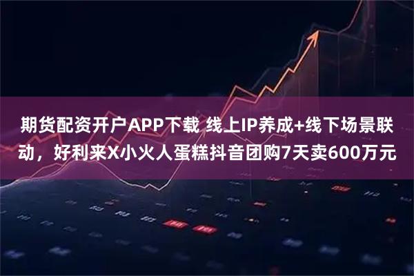 期货配资开户APP下载 线上IP养成+线下场景联动,好利来X小火人蛋糕抖音团购7天卖600万元