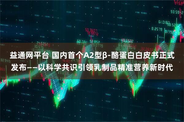 益通网平台 国内首个A2型β-酪蛋白白皮书正式发布——以科学共识引领乳制品精准营养新时代