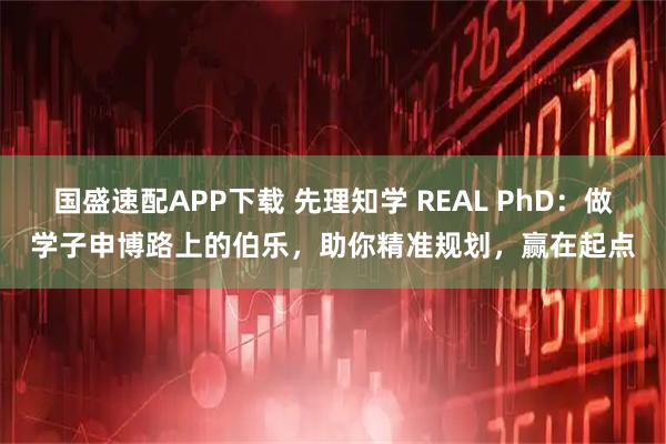 国盛速配APP下载 先理知学 REAL PhD:做学子申博路上的伯乐,助你精准规划,赢在起点