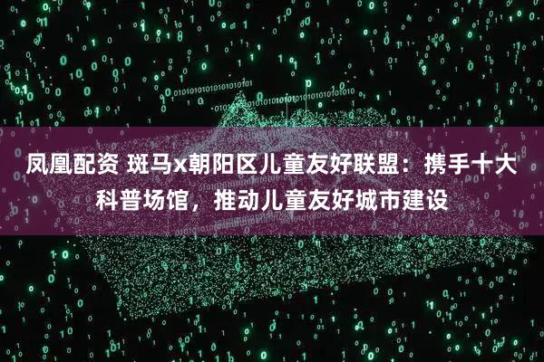 凤凰配资 斑马x朝阳区儿童友好联盟:携手十大科普场馆,推动儿童友好城市建设