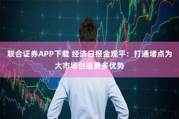 联合证券APP下载 经济日报金观平:打通堵点为大市场创造更多优势