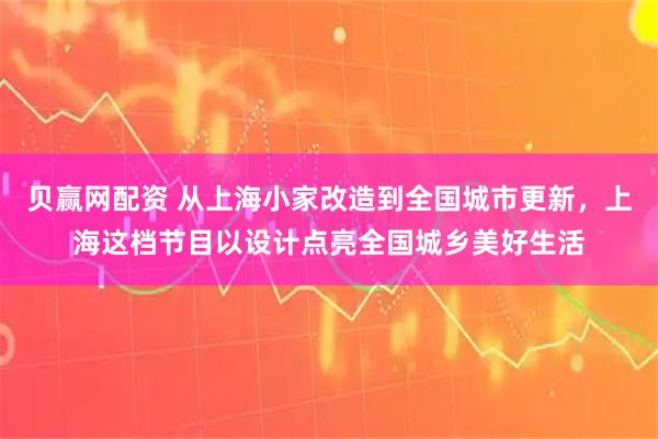 贝赢网配资 从上海小家改造到全国城市更新,上海这档节目以设计点亮全国城乡美好生活