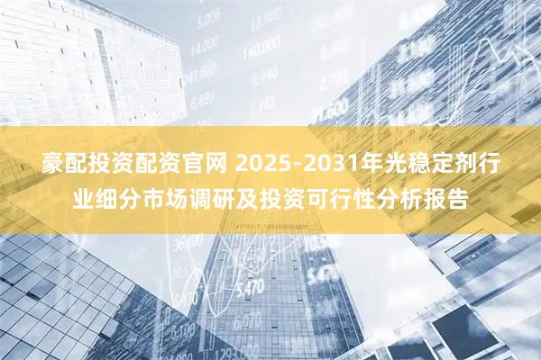 豪配投资配资官网 2025-2031年光稳定剂行业细分市场调研及投资可行性分析报告