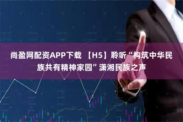 尚盈网配资APP下载 【H5】聆听“构筑中华民族共有精神家园”潇湘民族之声