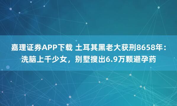 嘉理证券APP下载 土耳其黑老大获刑8658年:洗脑上千少女,别墅搜出6.9万颗避孕药