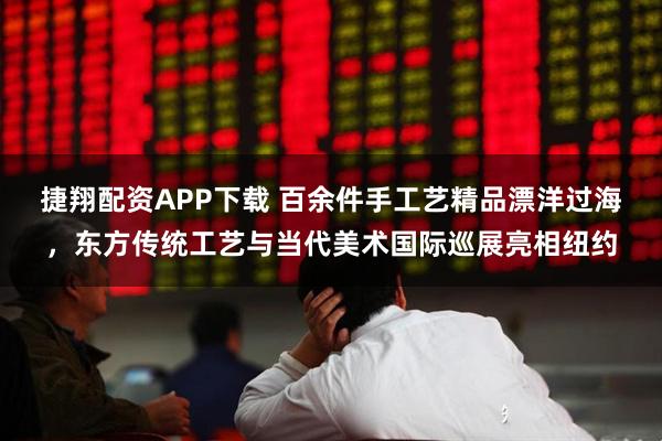 捷翔配资APP下载 百余件手工艺精品漂洋过海，东方传统工艺与当代美术国际巡展亮相纽约