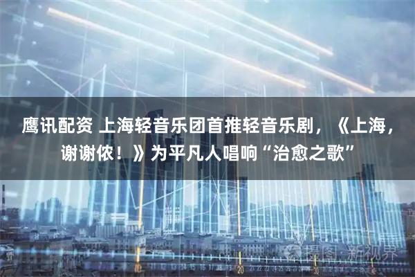 鹰讯配资 上海轻音乐团首推轻音乐剧，《上海，谢谢侬！》为平凡人唱响“治愈之歌”