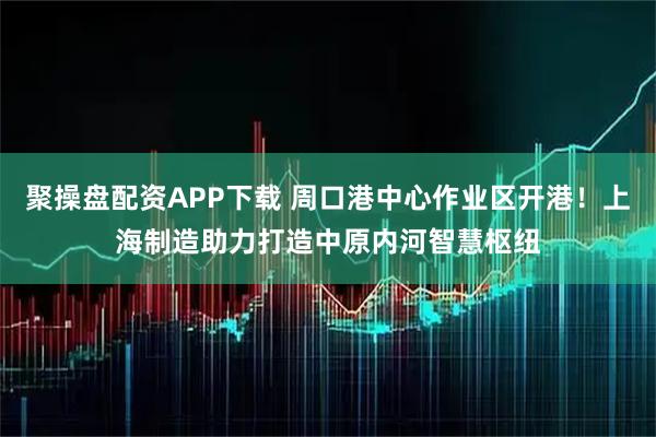 聚操盘配资APP下载 周口港中心作业区开港！上海制造助力打造中原内河智慧枢纽