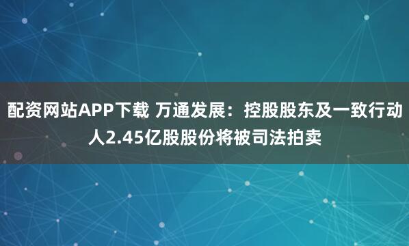配资网站APP下载 万通发展:控股股东及一致行动人2.45亿股股份将被司法拍卖