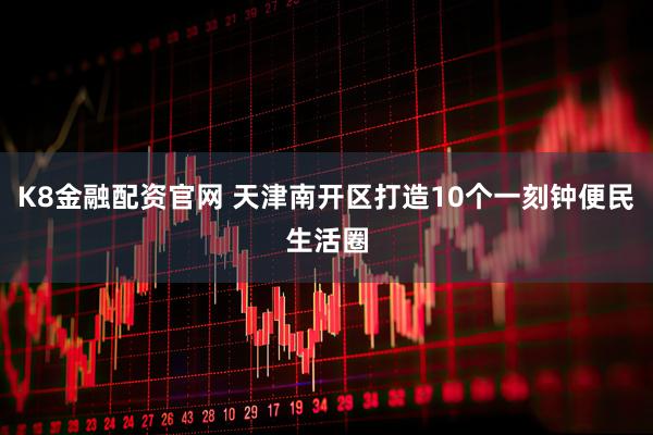 K8金融配资官网 天津南开区打造10个一刻钟便民生活圈