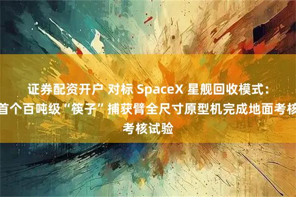 证券配资开户 对标 SpaceX 星舰回收模式:国内首个百吨级“筷子”捕获臂全尺寸原型机完成地面考核试验