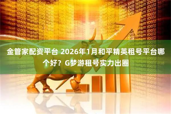 金管家配资平台 2026年1月和平精英租号平台哪个好？G梦游租号实力出圈