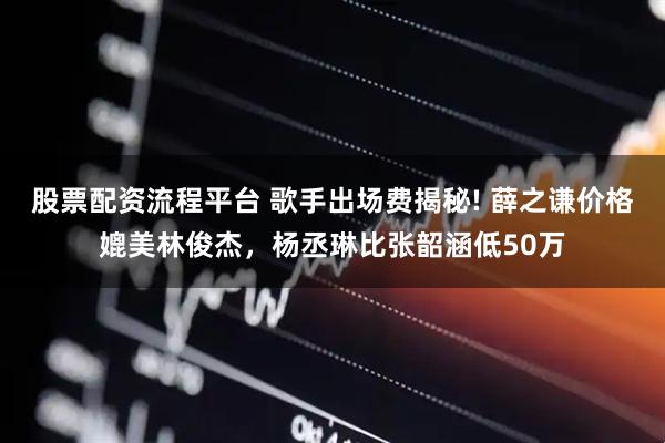 股票配资流程平台 歌手出场费揭秘! 薛之谦价格媲美林俊杰，杨丞琳比张韶涵低50万