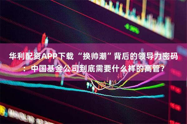 华利配资APP下载 “换帅潮”背后的领导力密码：中国基金公司到底需要什么样的高管？