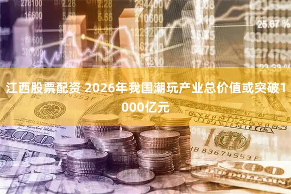 江西股票配资 2026年我国潮玩产业总价值或突破1000亿元