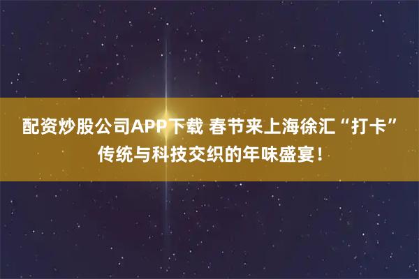 配资炒股公司APP下载 春节来上海徐汇“打卡”传统与科技交织的年味盛宴!