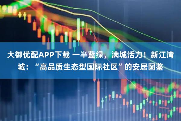 大御优配APP下载 一半蓝绿,满城活力!新江湾城:“高品质生态型国际社区”的安居图鉴