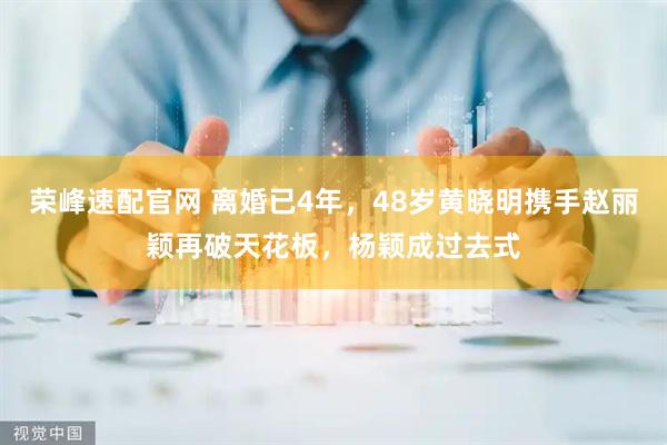 荣峰速配官网 离婚已4年，48岁黄晓明携手赵丽颖再破天花板，杨颖成过去式