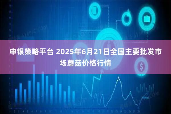申银策略平台 2025年6月21日全国主要批发市场蘑菇价格行情