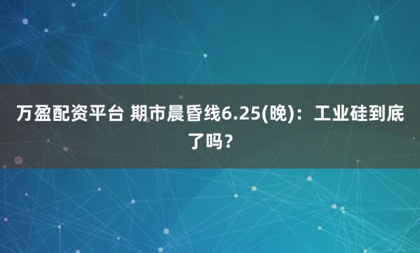 万盈配资平台 期市晨昏线6.25(晚)：工业硅到底了吗？