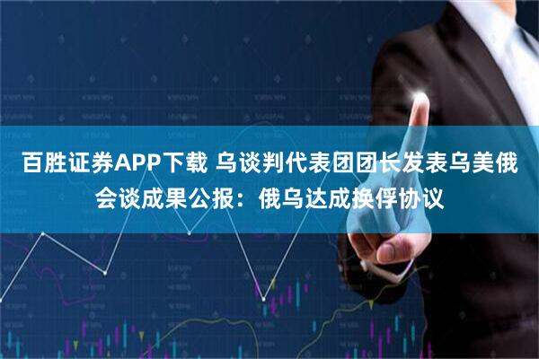 百胜证券APP下载 乌谈判代表团团长发表乌美俄会谈成果公报:俄乌达成换俘协议