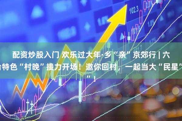 配资炒股入门 欢乐过大年·乡“亲”京郊行 | 六台特色“村晚”接力开场！邀你回村，一起当大“民星”！