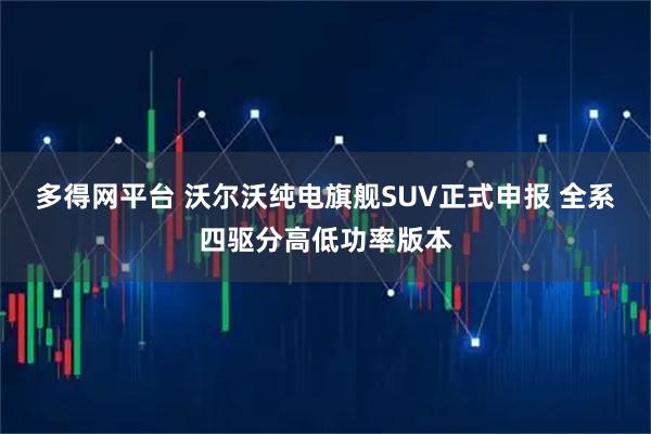多得网平台 沃尔沃纯电旗舰SUV正式申报 全系四驱分高低功率版本