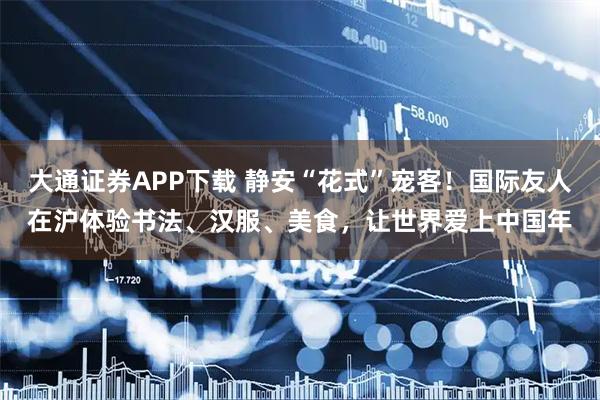 大通证券APP下载 静安“花式”宠客!国际友人在沪体验书法、汉服、美食,让世界爱上中国年