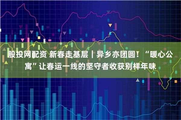 股投网配资 新春走基层｜异乡亦团圆！“暖心公寓”让春运一线的坚守者收获别样年味