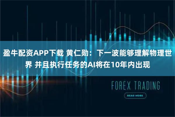 盈牛配资APP下载 黄仁勋:下一波能够理解物理世界 并且执行任务的AI将在10年内出现